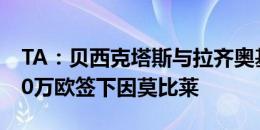 TA：贝西克塔斯与拉齐奥基本达成协议，200万欧签下因莫比莱