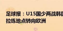 足球报：U15国少两战韩国队1胜1负，未来拉练地点转向欧洲