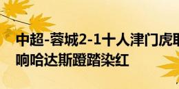 中超-蓉城2-1十人津门虎取四连胜 周定洋双响哈达斯蹬踏染红