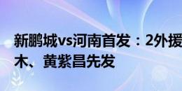 新鹏城vs河南首发：2外援PK4外援！拜合拉木、黄紫昌先发