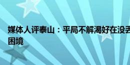 媒体人评泰山：平局不解渴好在没丢人，问题没解决依然在困境