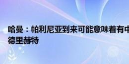 哈曼：帕利尼亚到来可能意味着有中场离开，惊讶拜仁会放德里赫特