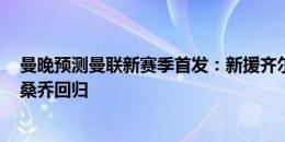 曼晚预测曼联新赛季首发：新援齐尔克泽、德里赫特在列，桑乔回归