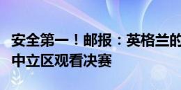 安全第一！邮报：英格兰的太太团和家属将在中立区观看决赛