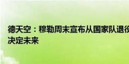 德天空：穆勒周末宣布从国家队退役，诺伊尔和京多安尚未决定未来