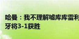 哈曼：我不理解嘘库库雷利亚的人；预测西班牙将3-1获胜