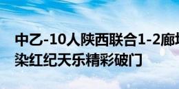 中乙-10人陕西联合1-2廊坊 谢志伟半场飞踹染红纪天乐精彩破门