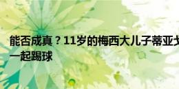 能否成真？11岁的梅西大儿子蒂亚戈：希望有一天和亚马尔一起踢球