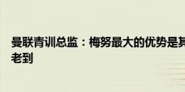 曼联青训总监：梅努最大的优势是其性格，他总是显得自信老到