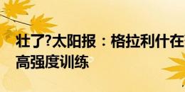 壮了?太阳报：格拉利什在葡萄牙接受了一些高强度训练