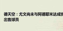 德天空：尤文尚未与阿德耶米达成协议，若价格合适多特愿出售球员