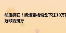 彻底疯狂！嘴炮麦格雷戈下注10万欧西班牙3-1英格兰+10万欧西班牙