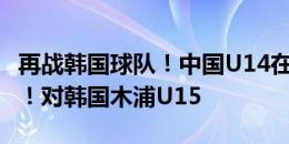 再战韩国球队！中国U14在韩国首战即将开打！对韩国木浦U15