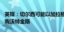 英媒：切尔西可能以加拉格尔+现金的方式求购沃特金斯