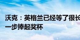 沃克：英格兰已经等了很长时间，我们要更进一步捧起奖杯