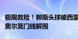 极限救险！赖斯头球被西蒙扑出，格伊补射被奥尔莫门线解围