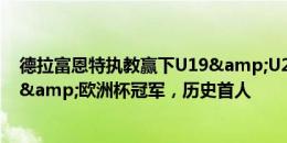 德拉富恩特执教赢下U19&U21欧洲杯&欧国联&欧洲杯冠军，历史首人