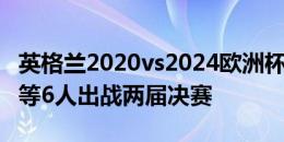 英格兰2020vs2024欧洲杯决赛首发，仅凯恩等6人出战两届决赛