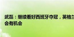 武磊：继续看好西班牙夺冠，英格兰状态出得晚可能最后越会有机会