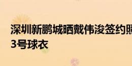 深圳新鹏城晒戴伟浚签约照，他将身披球队23号球衣