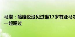 马塔：哈维说没见过谁17岁有亚马尔的水平，他可是和梅西一起踢过