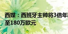 西媒：西班牙主帅将3倍年薪续约，从60万涨至180万欧元