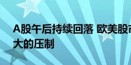 A股午后持续回落 欧美股市仍然会形成比较大的压制