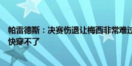 帕雷德斯：决赛伤退让梅西非常难过，他的脚踝肿得球鞋都快穿不了