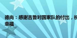 德尚：感谢吉鲁对国家队的付出，祝愿他在美国新生活快乐幸福