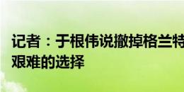 记者：于根伟说撤掉格兰特的报名确实是比较艰难的选择