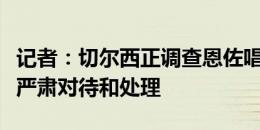 记者：切尔西正调查恩佐唱歧视歌曲视频，将严肃对待和处理