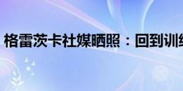 格雷茨卡社媒晒照：回到训练基地的第一天！