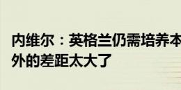 内维尔：英格兰仍需培养本土教练，我们和国外的差距太大了