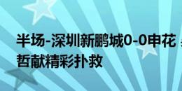 半场-深圳新鹏城0-0申花 吴曦推射中柱魏黾哲献精彩扑救