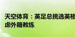 天空体育：英足总挑选英格兰新帅时，也会考虑外籍教练