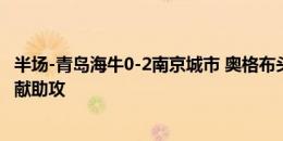 半场-青岛海牛0-2南京城市 奥格布头球双响杰弗森过人传中献助攻