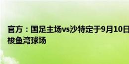 官方：国足主场vs沙特定于9月10日20点开球，地点为大连梭鱼湾球场