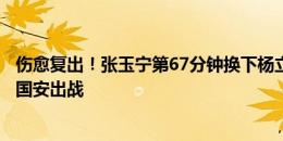 伤愈复出！张玉宁第67分钟换下杨立瑜，时隔两个月再度为国安出战