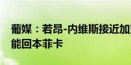 葡媒：若昂-内维斯接近加盟巴黎，桑谢斯可能回本菲卡