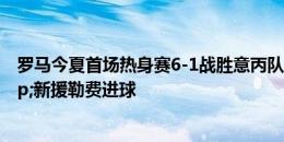 罗马今夏首场热身赛6-1战胜意丙队，迪巴拉罚进点球&新援勒费进球