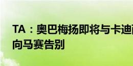 TA：奥巴梅扬即将与卡迪西亚签约，他已经向马赛告别