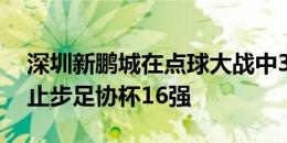 深圳新鹏城在点球大战中3-5不敌上海申花，止步足协杯16强