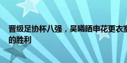 晋级足协杯八强，吴曦晒申花更衣室合影：拼搏120分钟后的胜利