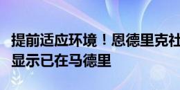 提前适应环境！恩德里克社媒晒自拍照，定位显示已在马德里