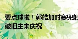 要点球啦！郭皓加时赛兜射破门，贝里奇抢点破旧主未庆祝