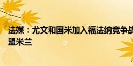 法媒：尤文和国米加入福法纳竞争战，球员目前尚未承诺加盟米兰