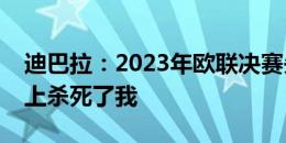 迪巴拉：2023年欧联决赛失利，几乎在情绪上杀死了我