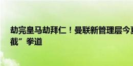 劫完皇马劫拜仁！曼联新管理层今夏操作↓“抬”拳道变“截”拳道