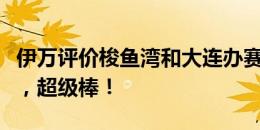 伊万评价梭鱼湾和大连办赛条件：一切都很好，超级棒！