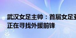 武汉女足主帅：首届女足亚冠必须全力以赴 正在寻找外援前锋